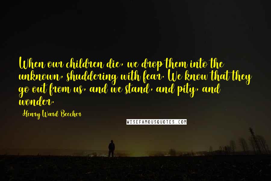 Henry Ward Beecher Quotes: When our children die, we drop them into the unknown, shuddering with fear. We know that they go out from us, and we stand, and pity, and wonder.