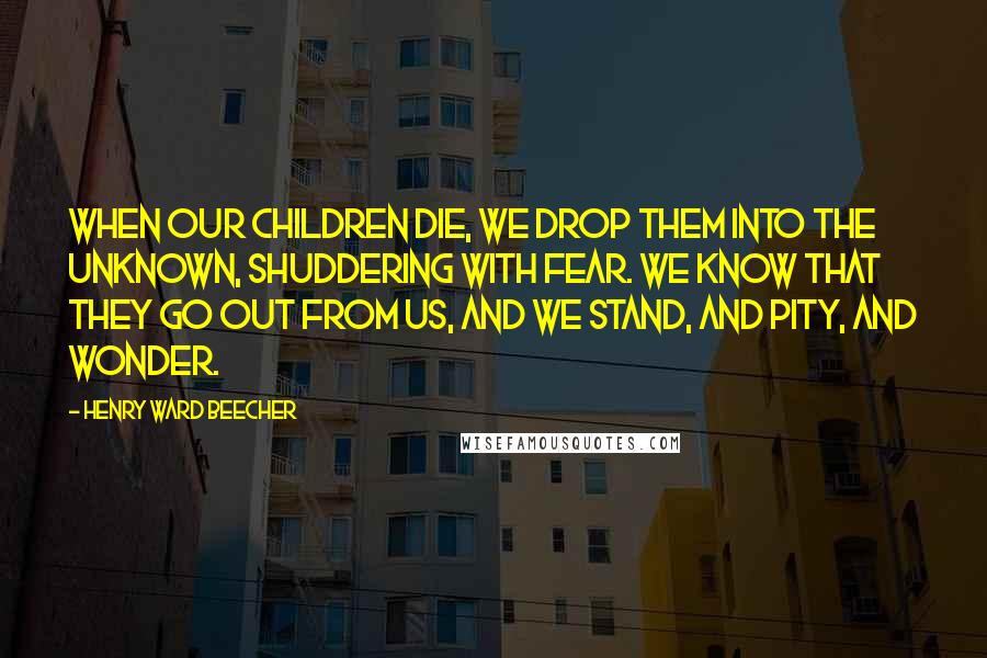 Henry Ward Beecher Quotes: When our children die, we drop them into the unknown, shuddering with fear. We know that they go out from us, and we stand, and pity, and wonder.