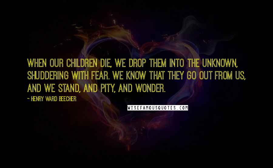 Henry Ward Beecher Quotes: When our children die, we drop them into the unknown, shuddering with fear. We know that they go out from us, and we stand, and pity, and wonder.