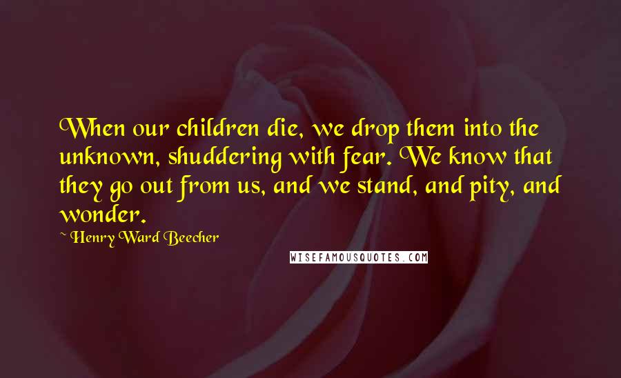 Henry Ward Beecher Quotes: When our children die, we drop them into the unknown, shuddering with fear. We know that they go out from us, and we stand, and pity, and wonder.