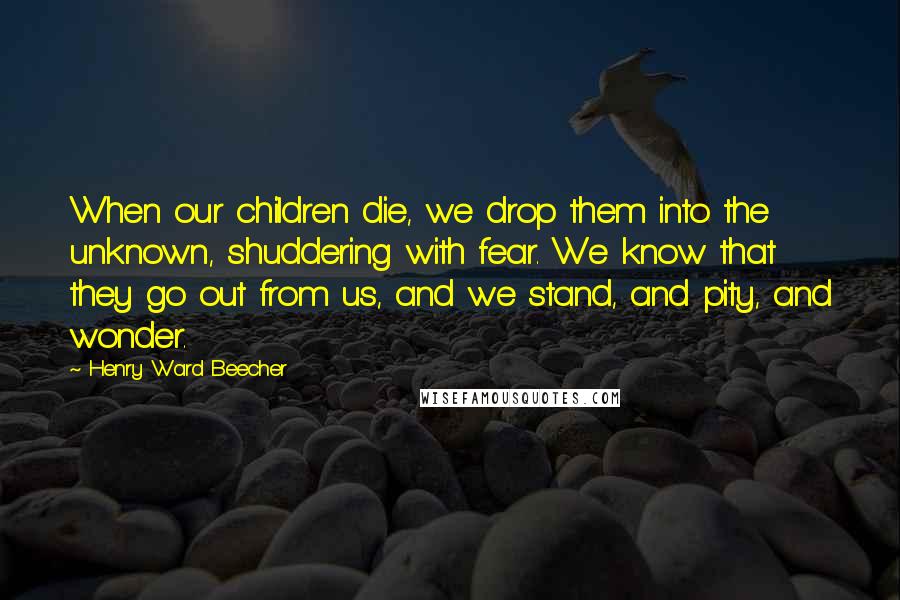 Henry Ward Beecher Quotes: When our children die, we drop them into the unknown, shuddering with fear. We know that they go out from us, and we stand, and pity, and wonder.