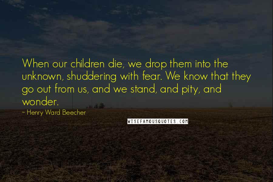 Henry Ward Beecher Quotes: When our children die, we drop them into the unknown, shuddering with fear. We know that they go out from us, and we stand, and pity, and wonder.