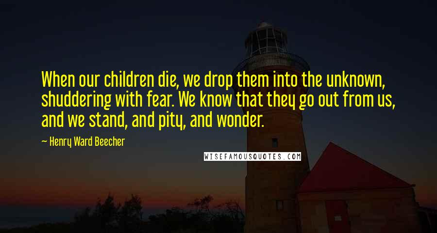 Henry Ward Beecher Quotes: When our children die, we drop them into the unknown, shuddering with fear. We know that they go out from us, and we stand, and pity, and wonder.