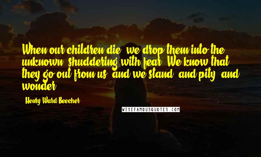 Henry Ward Beecher Quotes: When our children die, we drop them into the unknown, shuddering with fear. We know that they go out from us, and we stand, and pity, and wonder.