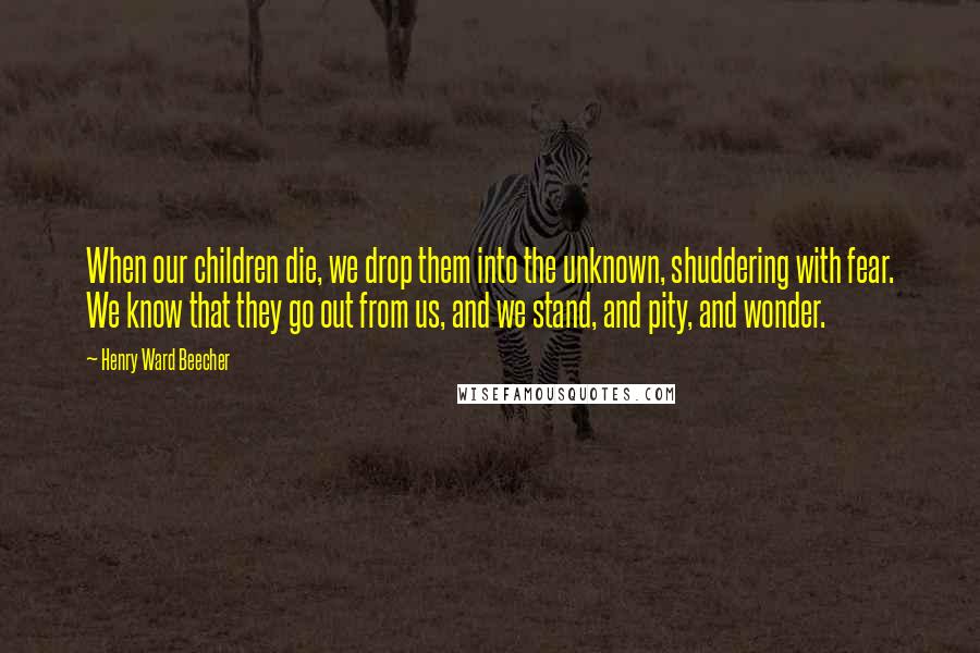 Henry Ward Beecher Quotes: When our children die, we drop them into the unknown, shuddering with fear. We know that they go out from us, and we stand, and pity, and wonder.