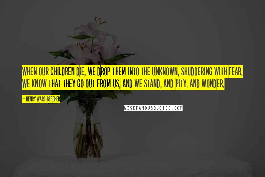 Henry Ward Beecher Quotes: When our children die, we drop them into the unknown, shuddering with fear. We know that they go out from us, and we stand, and pity, and wonder.