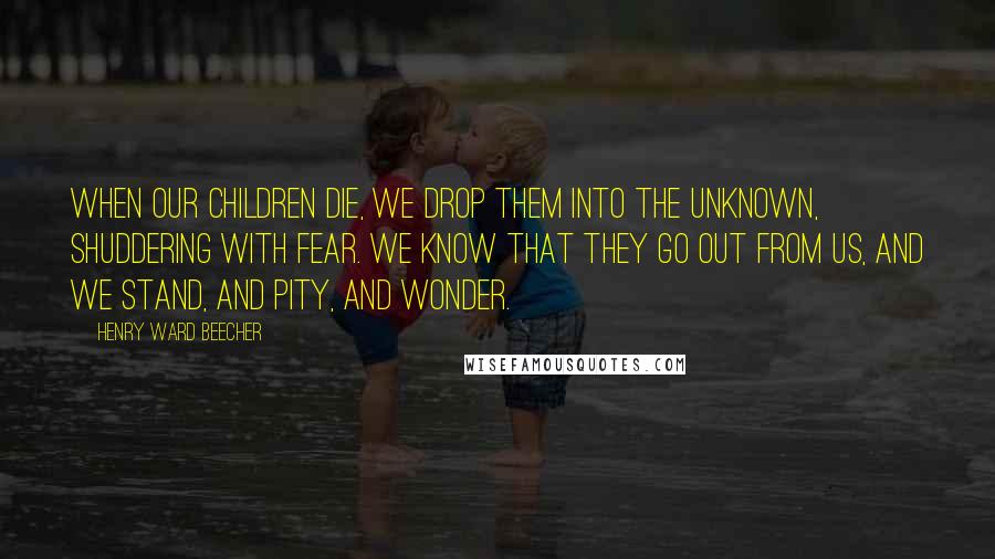 Henry Ward Beecher Quotes: When our children die, we drop them into the unknown, shuddering with fear. We know that they go out from us, and we stand, and pity, and wonder.