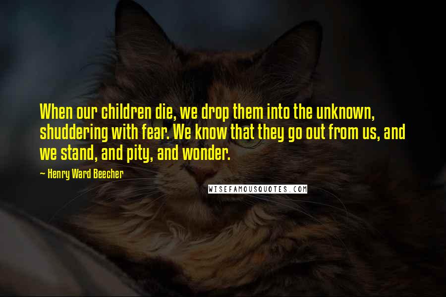 Henry Ward Beecher Quotes: When our children die, we drop them into the unknown, shuddering with fear. We know that they go out from us, and we stand, and pity, and wonder.