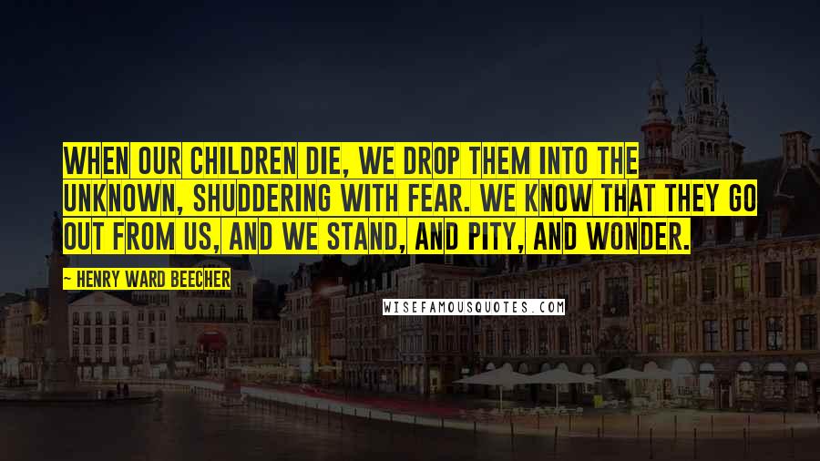 Henry Ward Beecher Quotes: When our children die, we drop them into the unknown, shuddering with fear. We know that they go out from us, and we stand, and pity, and wonder.