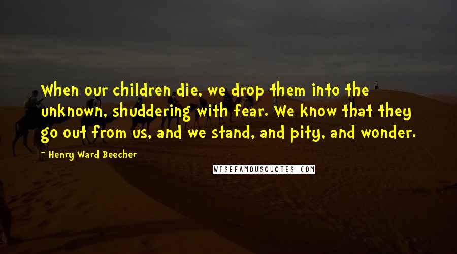 Henry Ward Beecher Quotes: When our children die, we drop them into the unknown, shuddering with fear. We know that they go out from us, and we stand, and pity, and wonder.