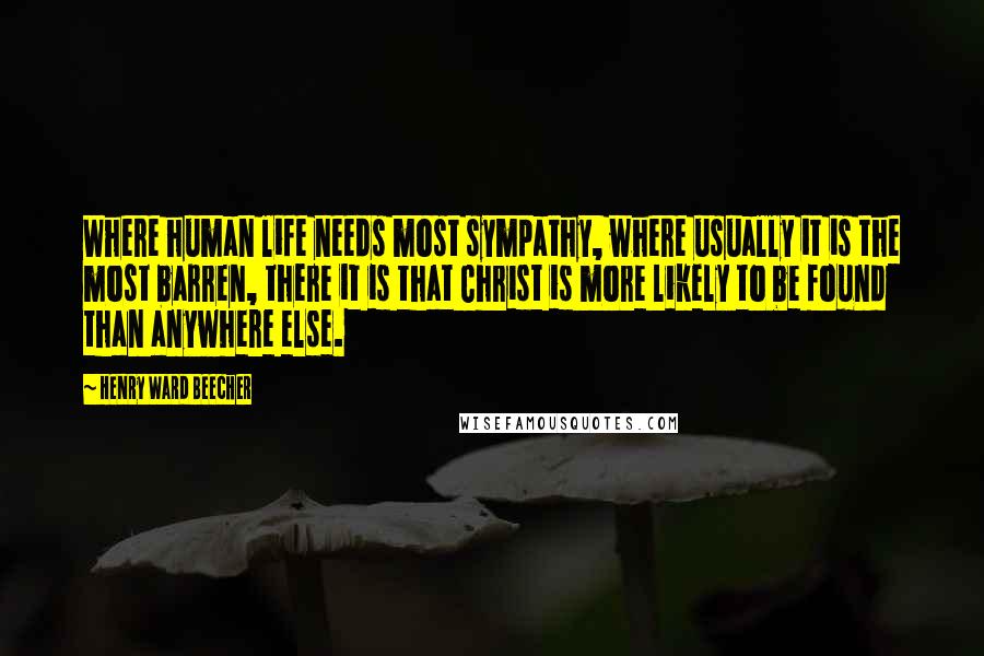 Henry Ward Beecher Quotes: Where human life needs most sympathy, where usually it is the most barren, there it is that Christ is more likely to be found than anywhere else.