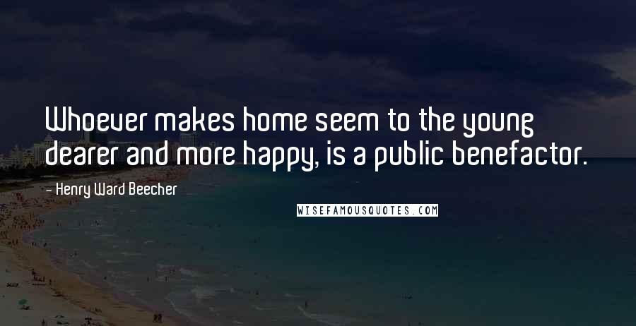 Henry Ward Beecher Quotes: Whoever makes home seem to the young dearer and more happy, is a public benefactor.