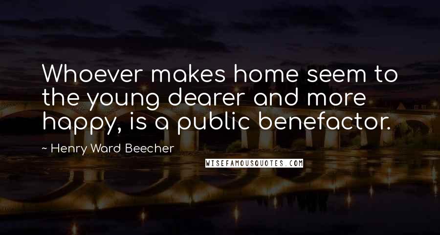 Henry Ward Beecher Quotes: Whoever makes home seem to the young dearer and more happy, is a public benefactor.