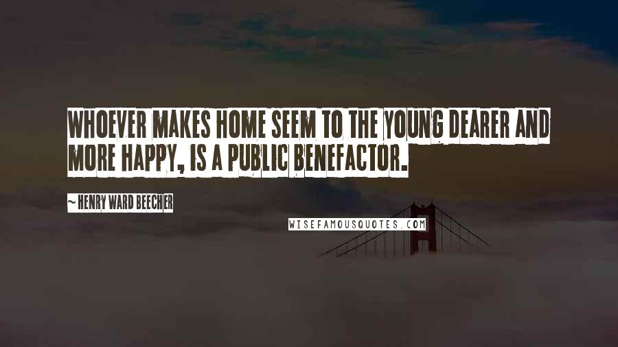 Henry Ward Beecher Quotes: Whoever makes home seem to the young dearer and more happy, is a public benefactor.