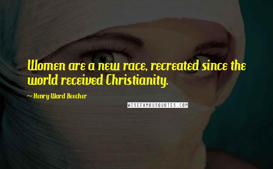 Henry Ward Beecher Quotes: Women are a new race, recreated since the world received Christianity.