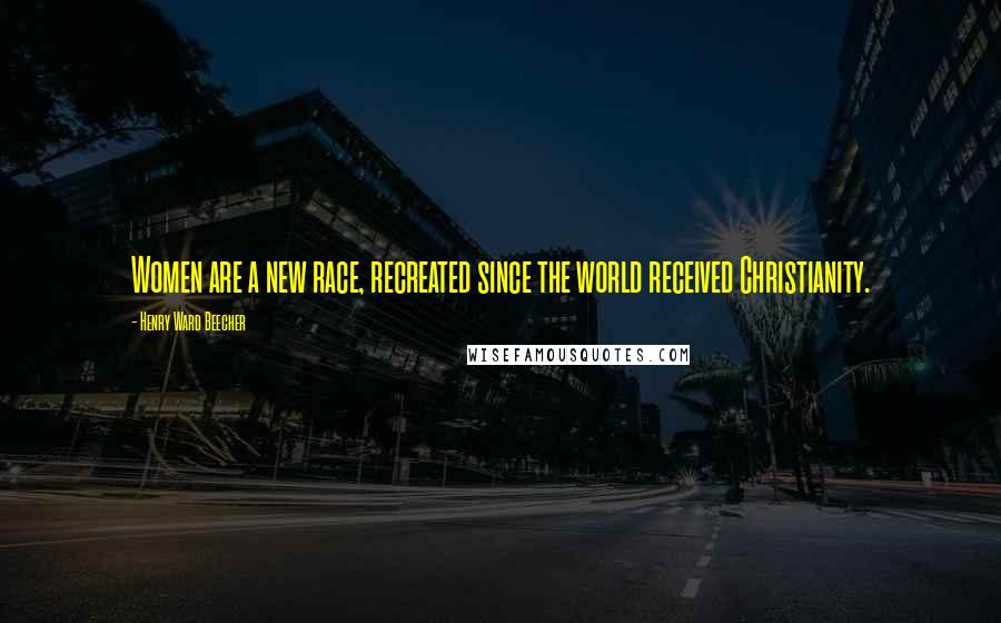 Henry Ward Beecher Quotes: Women are a new race, recreated since the world received Christianity.