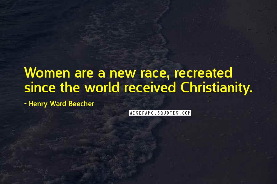 Henry Ward Beecher Quotes: Women are a new race, recreated since the world received Christianity.