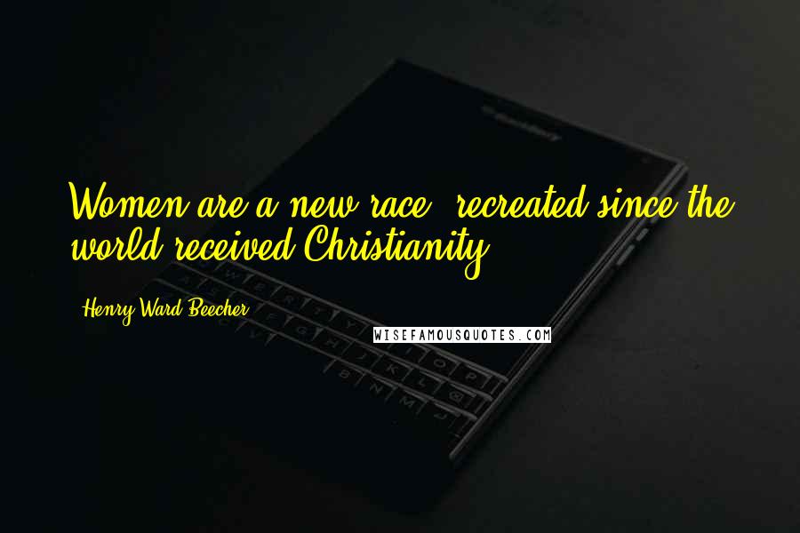 Henry Ward Beecher Quotes: Women are a new race, recreated since the world received Christianity.