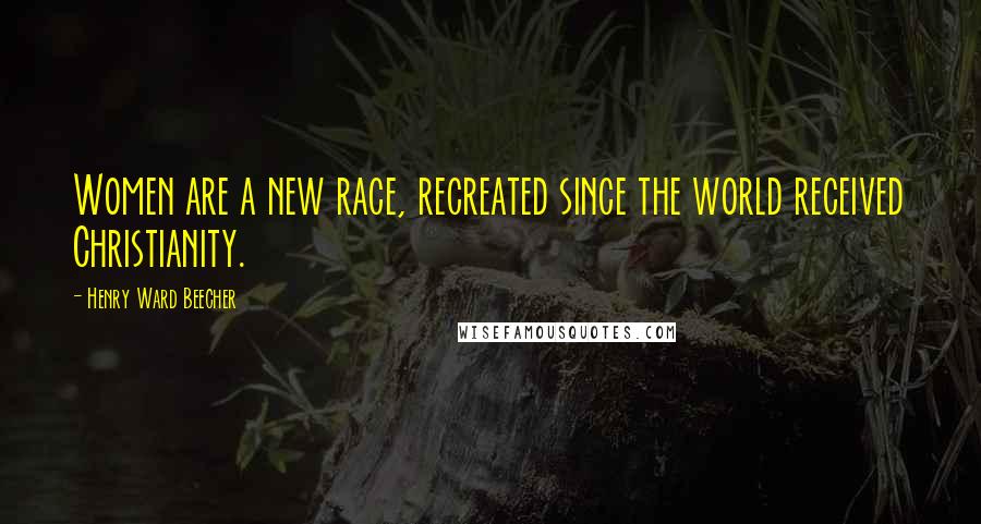Henry Ward Beecher Quotes: Women are a new race, recreated since the world received Christianity.
