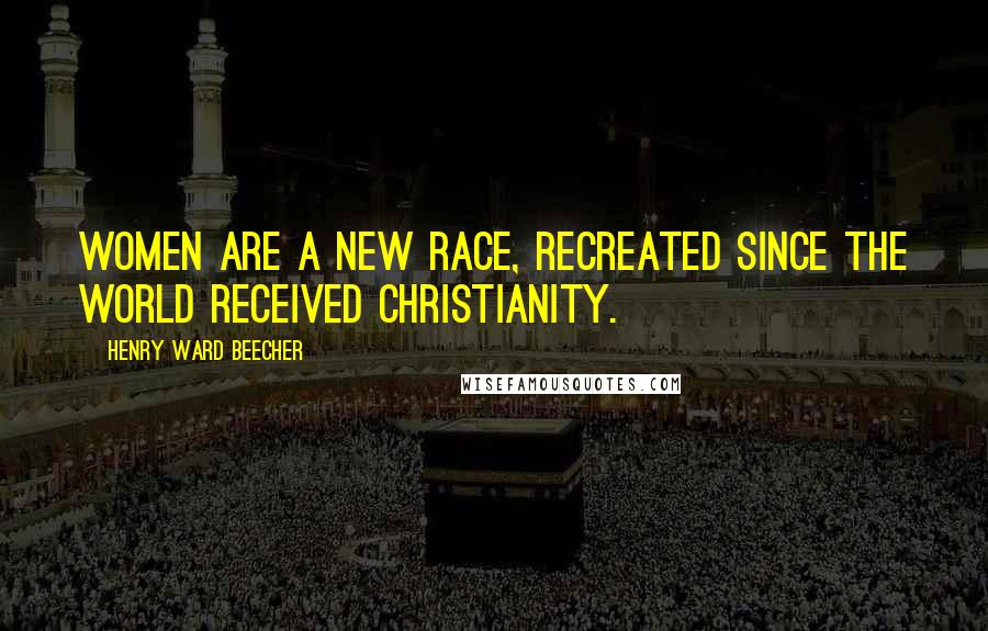 Henry Ward Beecher Quotes: Women are a new race, recreated since the world received Christianity.