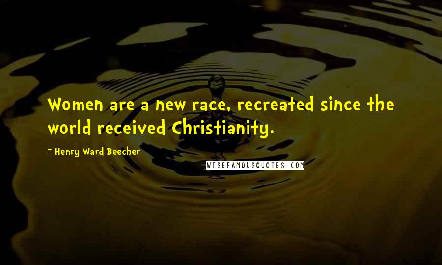 Henry Ward Beecher Quotes: Women are a new race, recreated since the world received Christianity.