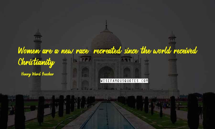 Henry Ward Beecher Quotes: Women are a new race, recreated since the world received Christianity.