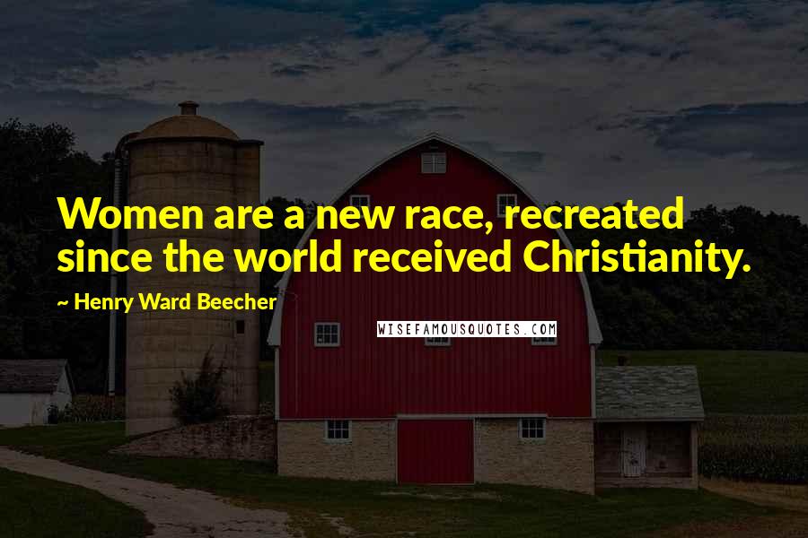 Henry Ward Beecher Quotes: Women are a new race, recreated since the world received Christianity.