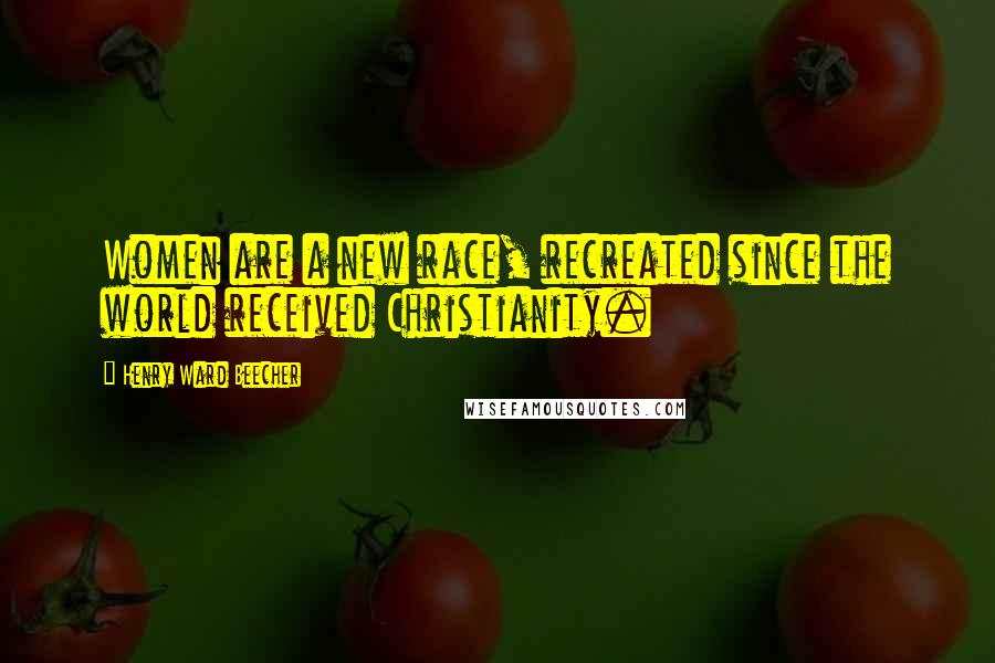 Henry Ward Beecher Quotes: Women are a new race, recreated since the world received Christianity.
