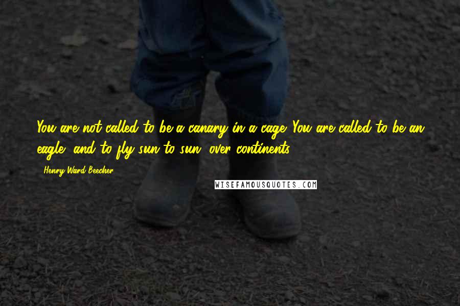 Henry Ward Beecher Quotes: You are not called to be a canary in a cage. You are called to be an eagle, and to fly sun to sun, over continents.
