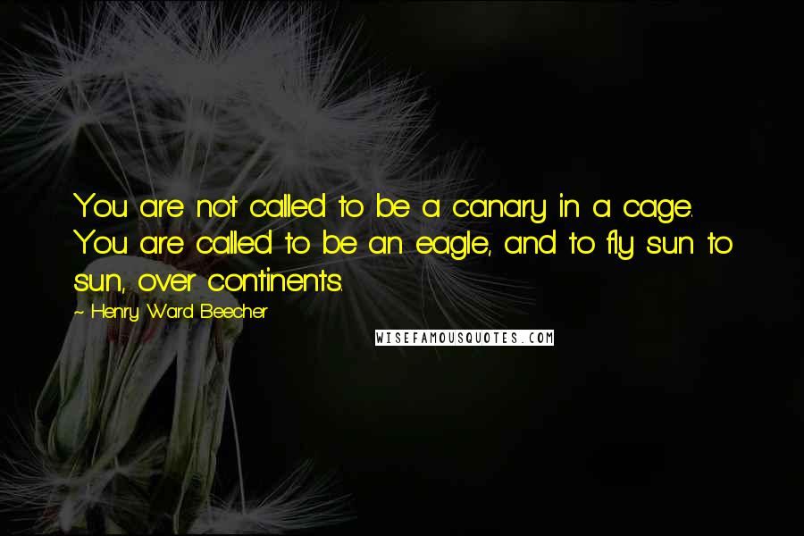 Henry Ward Beecher Quotes: You are not called to be a canary in a cage. You are called to be an eagle, and to fly sun to sun, over continents.