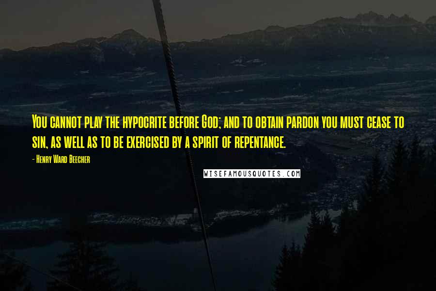 Henry Ward Beecher Quotes: You cannot play the hypocrite before God; and to obtain pardon you must cease to sin, as well as to be exercised by a spirit of repentance.