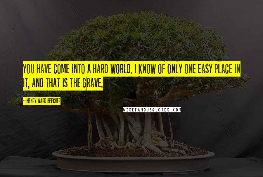 Henry Ward Beecher Quotes: You have come into a hard world. I know of only one easy place in it, and that is the grave.