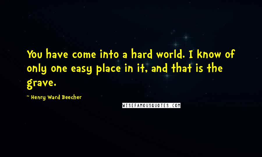 Henry Ward Beecher Quotes: You have come into a hard world. I know of only one easy place in it, and that is the grave.