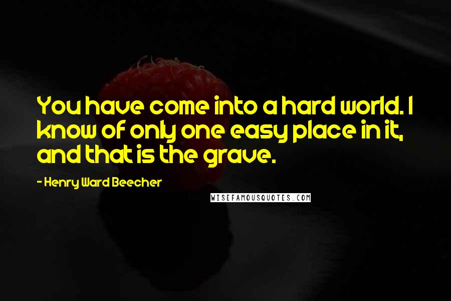 Henry Ward Beecher Quotes: You have come into a hard world. I know of only one easy place in it, and that is the grave.