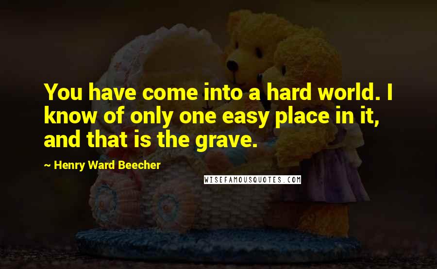 Henry Ward Beecher Quotes: You have come into a hard world. I know of only one easy place in it, and that is the grave.