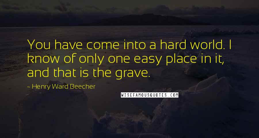 Henry Ward Beecher Quotes: You have come into a hard world. I know of only one easy place in it, and that is the grave.