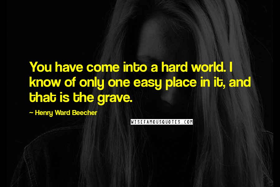 Henry Ward Beecher Quotes: You have come into a hard world. I know of only one easy place in it, and that is the grave.