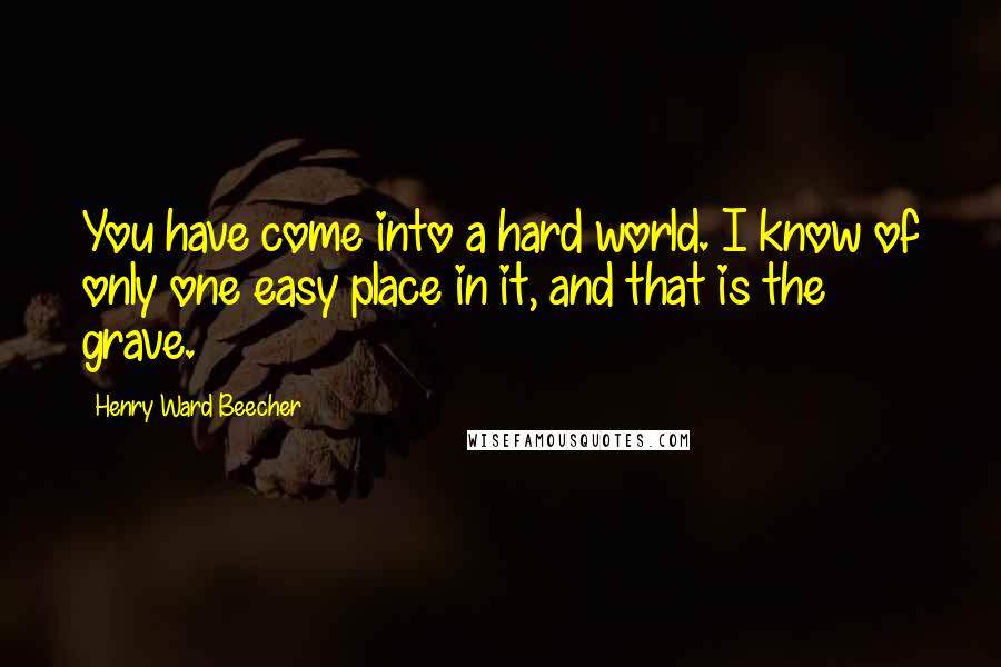 Henry Ward Beecher Quotes: You have come into a hard world. I know of only one easy place in it, and that is the grave.