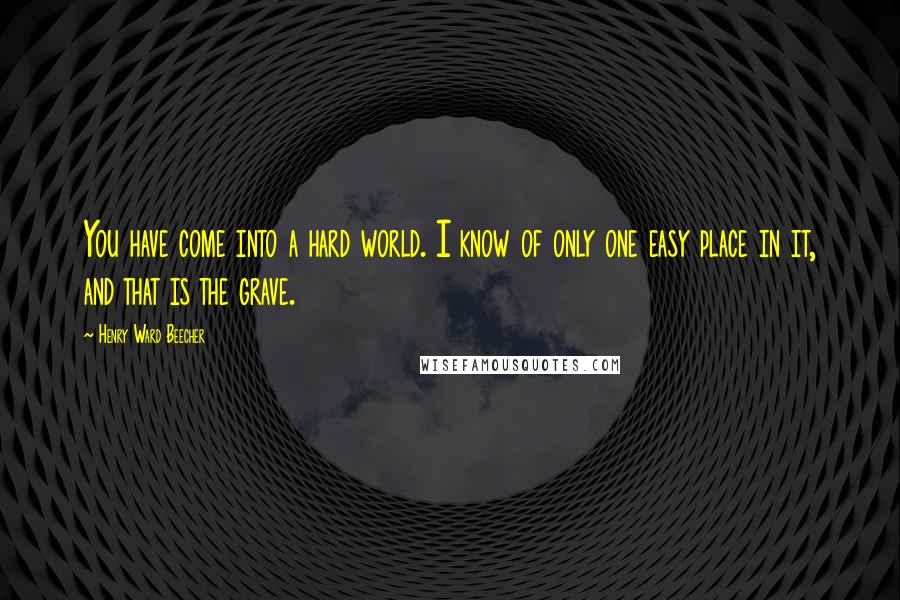 Henry Ward Beecher Quotes: You have come into a hard world. I know of only one easy place in it, and that is the grave.