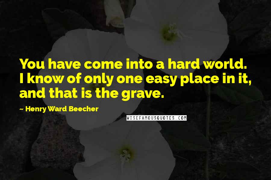 Henry Ward Beecher Quotes: You have come into a hard world. I know of only one easy place in it, and that is the grave.
