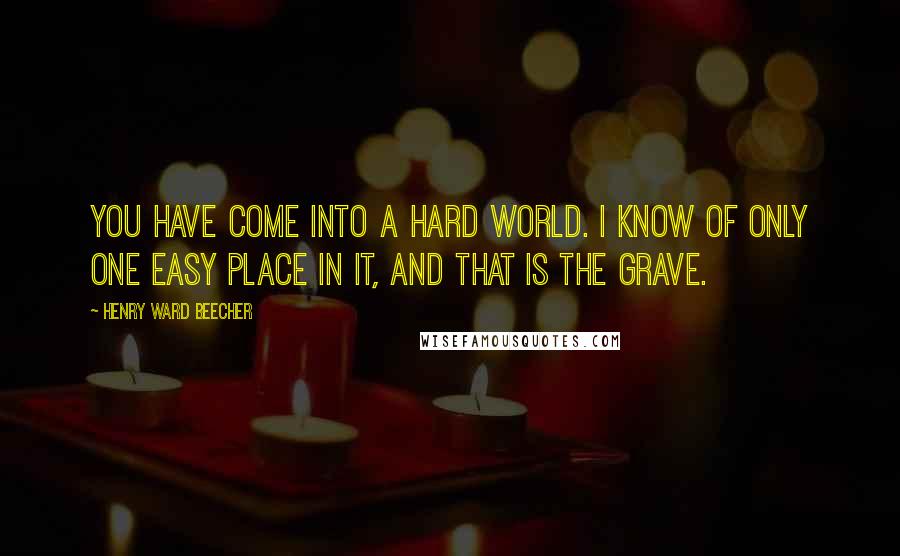 Henry Ward Beecher Quotes: You have come into a hard world. I know of only one easy place in it, and that is the grave.