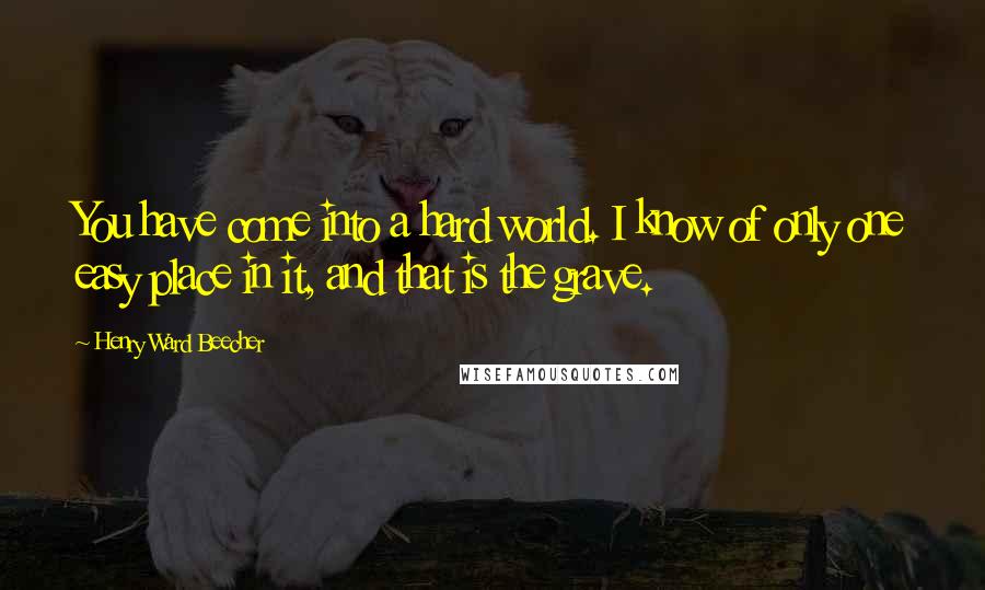 Henry Ward Beecher Quotes: You have come into a hard world. I know of only one easy place in it, and that is the grave.