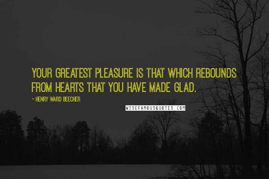 Henry Ward Beecher Quotes: Your greatest pleasure is that which rebounds from hearts that you have made glad.