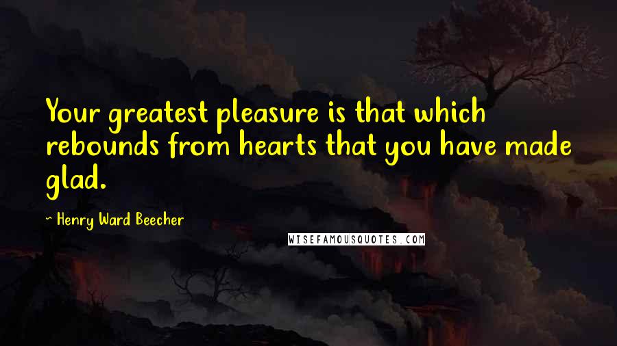 Henry Ward Beecher Quotes: Your greatest pleasure is that which rebounds from hearts that you have made glad.