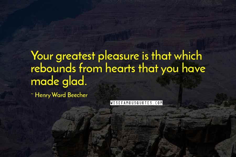 Henry Ward Beecher Quotes: Your greatest pleasure is that which rebounds from hearts that you have made glad.