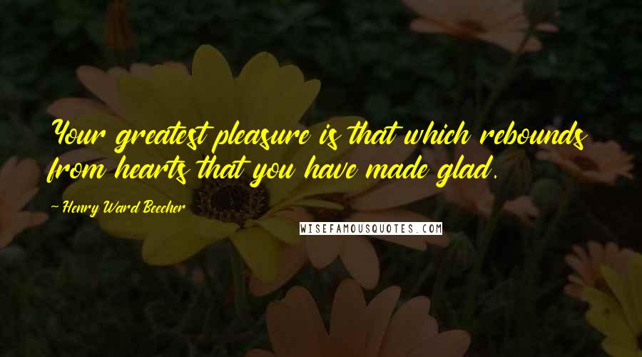 Henry Ward Beecher Quotes: Your greatest pleasure is that which rebounds from hearts that you have made glad.