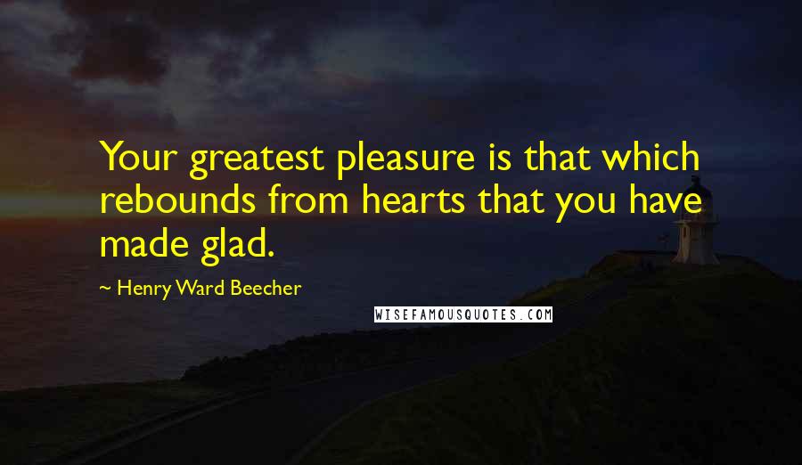 Henry Ward Beecher Quotes: Your greatest pleasure is that which rebounds from hearts that you have made glad.