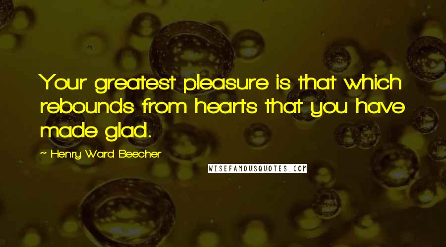 Henry Ward Beecher Quotes: Your greatest pleasure is that which rebounds from hearts that you have made glad.