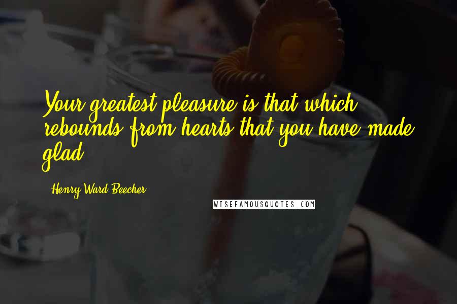 Henry Ward Beecher Quotes: Your greatest pleasure is that which rebounds from hearts that you have made glad.