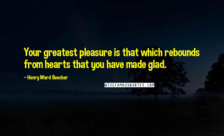 Henry Ward Beecher Quotes: Your greatest pleasure is that which rebounds from hearts that you have made glad.